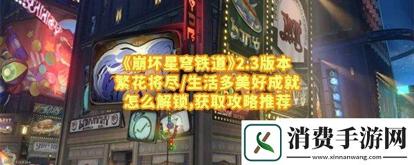 崩坏星穹铁道2.3版本繁花将尽/生活多美好成就怎么达成：崩坏星穹铁道2.3版本繁花将尽/生活多美好成就描述介绍一览