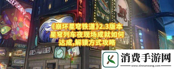 崩坏星穹铁道2.3版本星穹列车夜现场成就怎么达成：崩坏星穹铁道2.3版本星穹列车夜现场成就电视机放哪一览