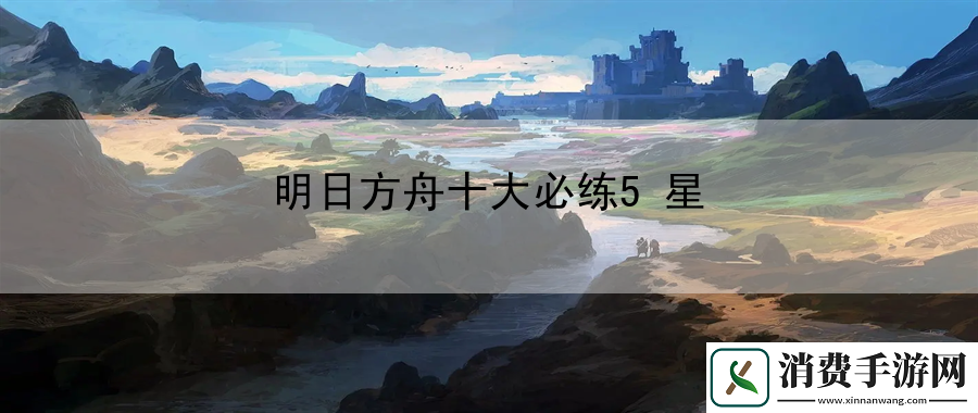 明日方舟十大必练5星：终极技巧大揭秘