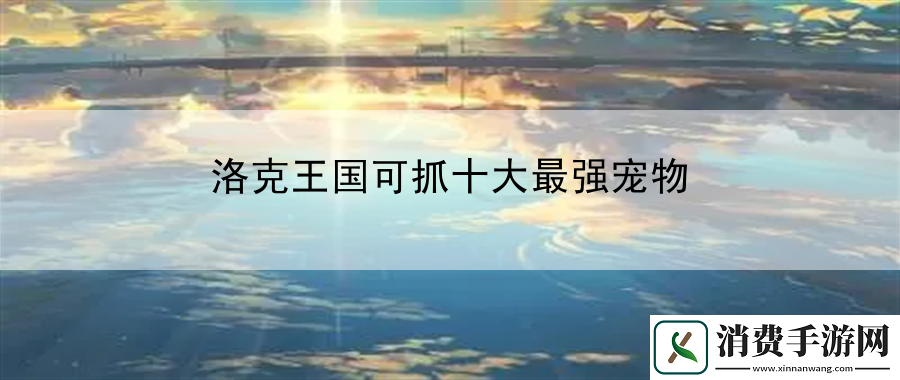 洛克王国可抓十大最强宠物：角色定位天赋发掘手册