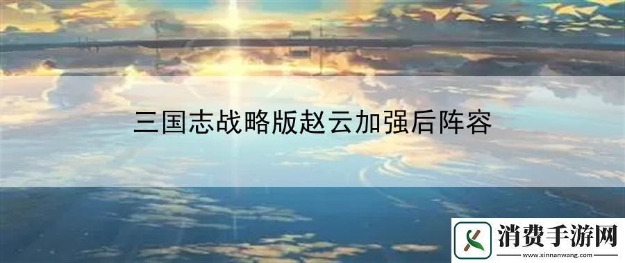 三国志战略版赵云加强后阵容：指导如何在团队中发挥自己的战斗优势
