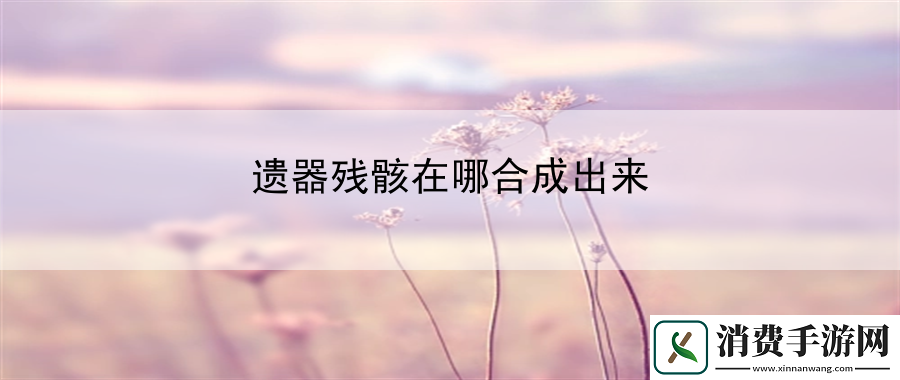 遗器残骸在哪合成出来：揭秘游戏终极奥秘