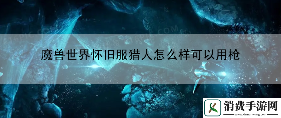 魔兽世界怀旧服猎人怎么样可以用枪：最新游戏版本更新内容详解