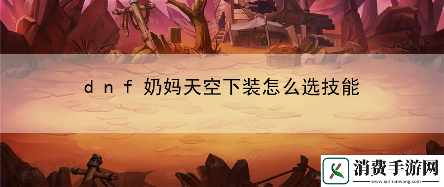 dnf奶妈天空下装怎么选技能：战术布局先手出击秘籍
