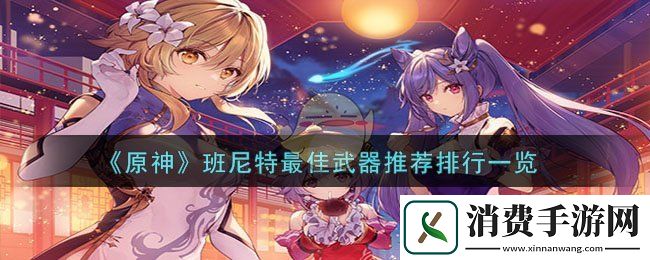 原神班尼特最佳武器推荐排行一览-原神游戏攻略推荐
