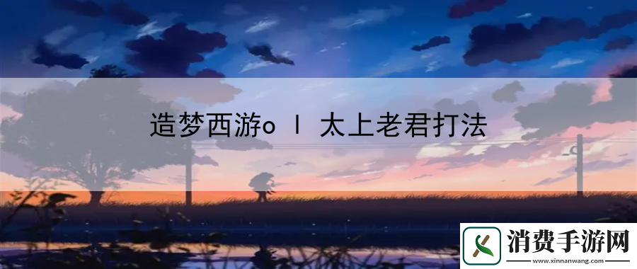 造梦西游ol太上老君打法：专业助你游戏无忧