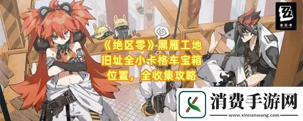 绝区零黑雁工地旧址怎么收集全部的小卡格车宝箱：绝区零黑雁工地旧址宝箱在哪刷新一览