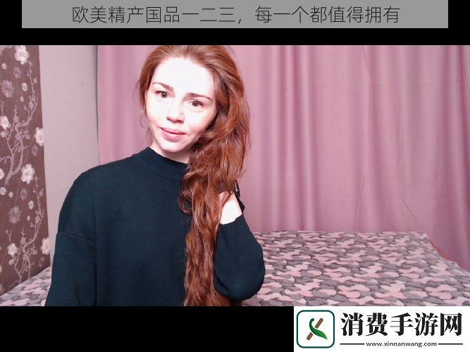 欧美精产国品一二三每一个都值得拥有