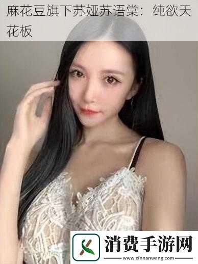 麻花豆旗下苏娅苏语棠：纯欲天花板