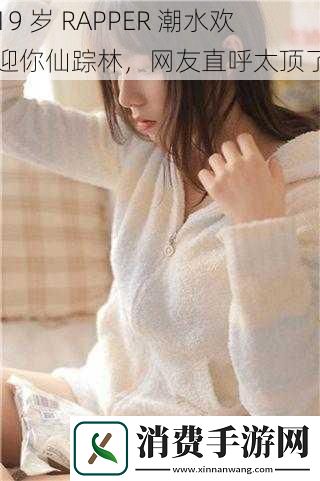 19岁RAPPER潮水欢迎你仙踪林网友直呼太顶了