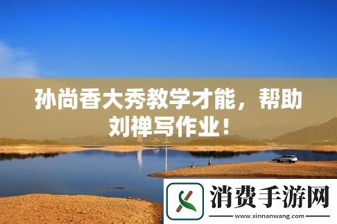 科技江湖：孙尚香“暴击”刘禅作业-惊喜翻倍！