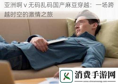 亚洲啊v**乱码国产麻豆穿越