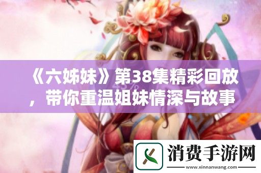 六姊妹第38集精彩回放-带你重温姐妹情深与故事迭起的感人时刻