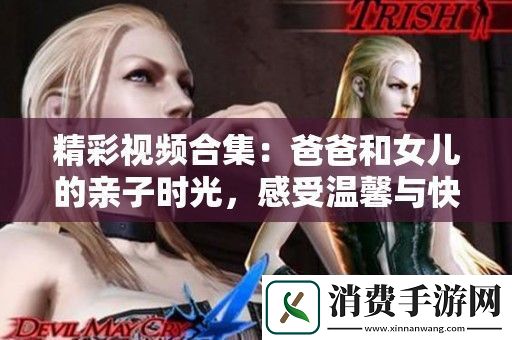 精彩视频合集：爸爸和女儿的亲子时光感受温馨与快乐的瞬间