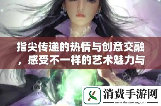 指尖传递的热情与创意交融-感受不一样的艺术魅力与激情