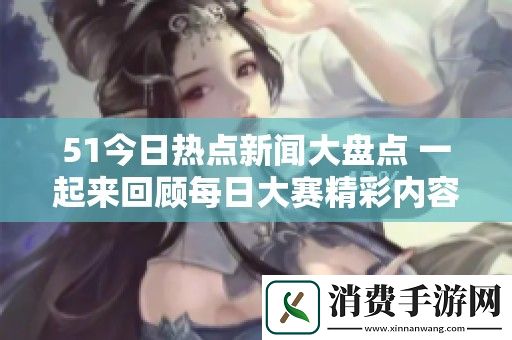 51今日热点新闻大盘点-一起来回顾每日大赛精彩内容与大瓜揭秘