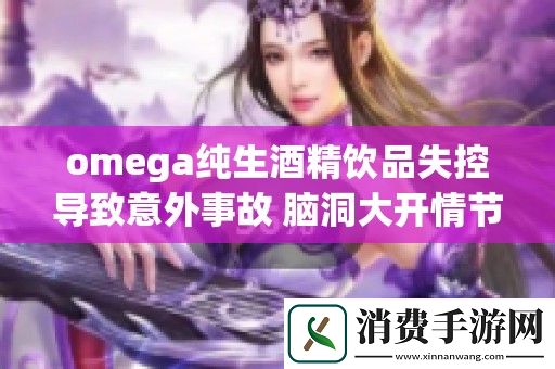 omega纯生酒精饮品失控导致意外事故-脑洞大开情节引人关注