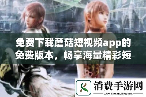 免费下载蘑菇短视频app的免费版本-畅享海量精彩短视频内容