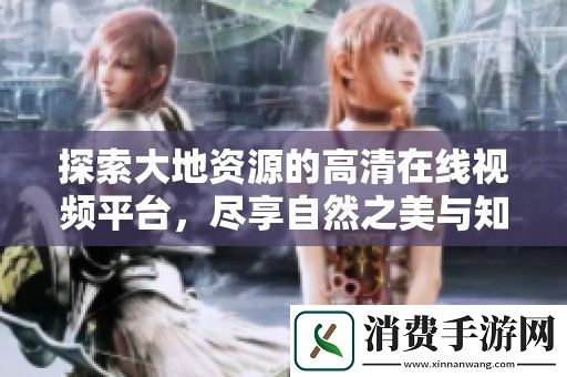 探索大地资源的高清在线视频平台-尽享自然之美与知识的海洋