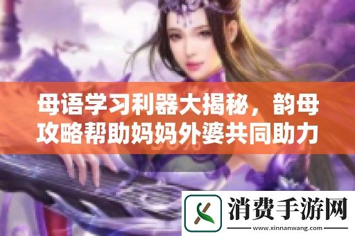 母语学习利器大揭秘-韵母攻略帮助妈妈外婆共同助力孩子成长