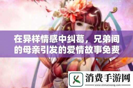 在异样情感中纠葛-兄弟间的母亲引发的爱情故事免费观看第六集。