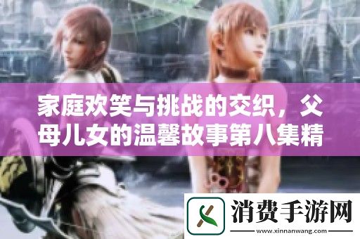 家庭欢笑与挑战的交织-父母儿女的温馨故事第八集精彩解析