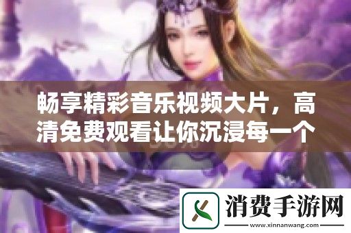 畅享精彩音乐视频大片-高清免费观看让你沉浸每一个音符