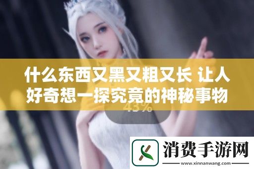 什么东西又黑又粗又长-让人好奇想一探究竟的神秘事物
