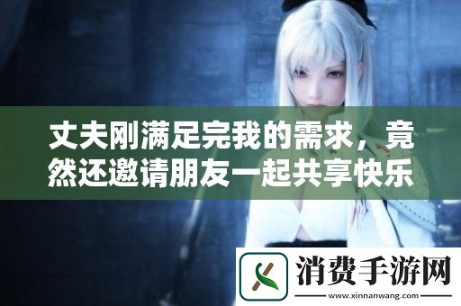 丈夫刚满足完我的需求-竟然还邀请朋友一起共享快乐时光