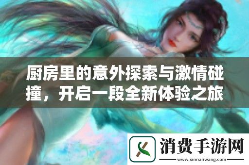 厨房里的意外探索与激情碰撞-开启一段全新体验之旅