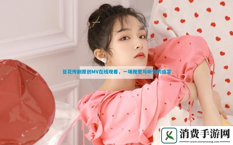 探索“豆花传剧原创MV在线看”的艺术魅力与情感表达