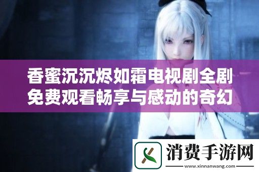 香蜜沉沉烬如霜电视剧全剧免费观看畅享与感动的奇幻爱情故事