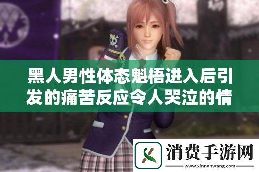 黑人男性体态魁梧进入后引发的痛苦反应令人哭泣的情节展开