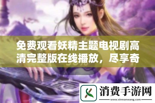 免费观看妖精主题电视剧高清完整版在线播放-尽享奇幻冒险之旅