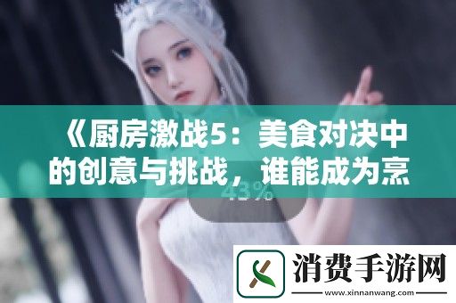 厨房激战5：美食对决中的创意与挑战-谁能成为烹饪之王