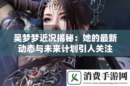 吴梦梦近况揭秘：她的最新动态与未来计划引人关注