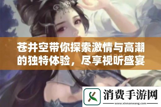 苍井空带你探索激情与高潮的独特体验-尽享视听盛宴