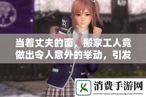 当着丈夫的面-搬家工人竟做出令人意外的举动-引发热议
