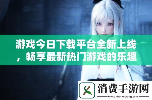 游戏今日下载平台全新上线-畅享最新热门游戏的乐趣