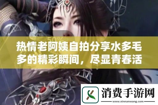 热情老阿姨自拍分享水多毛多的精彩瞬间-尽显青春活力与魅力