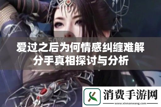 爱过之后为何情感纠缠难解分手真相探讨与分析