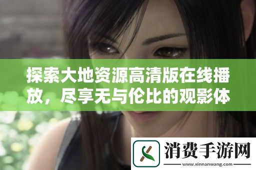 探索大地资源高清版在线播放-尽享无与伦比的观影体验与自然之美