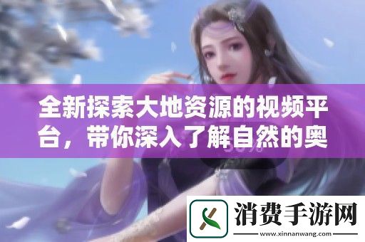 全新探索大地资源的视频平台-带你深入了解自然的奥秘与魅力
