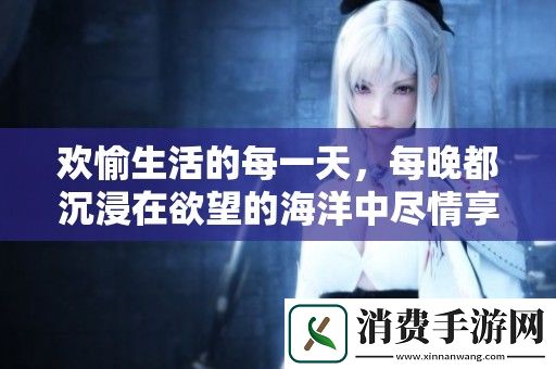 欢愉生活的每一天-每晚都沉浸在欲望的海洋中尽情享受
