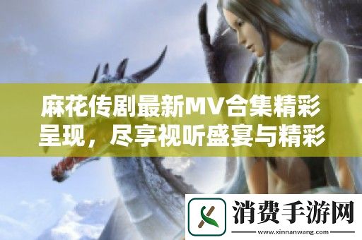 麻花传剧最新MV合集精彩呈现-尽享视听盛宴与精彩剧情