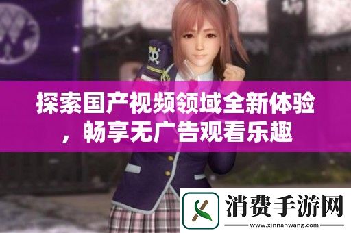探索国产视频领域全新体验-畅享无广告观看乐趣