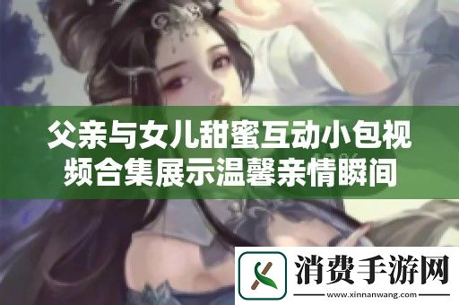 父亲与女儿甜蜜互动小包视频合集展示温馨亲情瞬间
