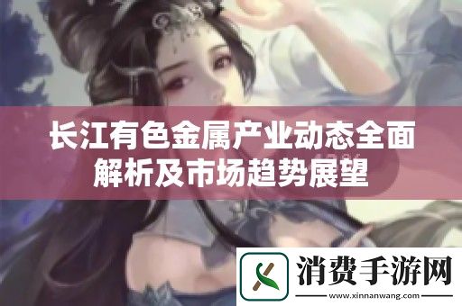 长江有色金属产业动态全面解析及市场趋势展望