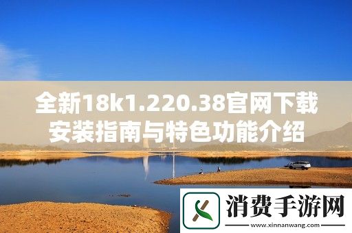 全新18k1.220.38官网下载安装指南与特色功能介绍