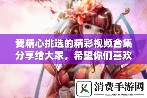 我精心挑选的精彩视频合集分享给大家-希望你们喜欢